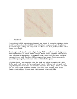 – Batu Granit
Granit (Granite) adalah salah satu jenis batu alam yang popular di masyarakat, ditambang dalam
bentuk balok-balok besar. Granit adalah batuan beku intrutif yang sudah banyak di aplikasikan
pada rumah tinggal, gedung, mal, hotel, rumah sakit dan lain-lain. Kata granit berasal dari bahasa
bahasa Latin, granum.
Granit sangat cocok digunakan untuk pelapis dinding (Wall veneer),lantai serta dinding kamar
mandi agar menimbulkan suasana natural dan segar. Karena sifatnya yang tahan terhadap susuh
tinggi, batu jenis ini bisa digunakan di permukaan dapur (countertops). Strukturnya yang keras
memungkinkannya untuk digunakan di dalam maupun di luar ruangan. Untuk memperlambat
pertumbuhan jamur pada permukaannya maka dapat ditambahkan polish.
Di pasaran dikenal 2 jenis batu granit, yaitu batu granit yang berasal dari dalam negeri (lazim
disebut granit lokal) maupun dari luar negeri (granit import). Beberapa jenis batu granit local
yang dikenal (berdasarkan daerah asal dan warna) diantaranya Pulau Bangka (Bianco Beli-putih
dan Azul Bangka-biru), Mendalam Pemalang (granit abu), Granit lampung (granit merah) ,
Bangka (granit putih)dan Belitung (granit putih dan granit merah muda/pink).
 