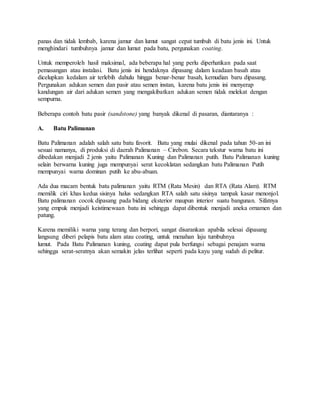 panas dan tidak lembab, karena jamur dan lumut sangat cepat tumbuh di batu jenis ini. Untuk
menghindari tumbuhnya jamur dan lumut pada batu, pergunakan coating.
Untuk memperoleh hasil maksimal, ada beberapa hal yang perlu diperhatikan pada saat
pemasangan atau instalasi. Batu jenis ini hendaknya dipasang dalam keadaan basah atau
dicelupkan kedalam air terlebih dahulu hingga benar-benar basah, kemudian baru dipasang.
Pergunakan adukan semen dan pasir atau semen instan, karena batu jenis ini menyerap
kandungan air dari adukan semen yang mengakibatkan adukan semen tidak melekat dengan
sempurna.
Beberapa contoh batu pasir (sandstone) yang banyak dikenal di pasaran, diantaranya :
A. Batu Palimanan
Batu Palimanan adalah salah satu batu favorit. Batu yang mulai dikenal pada tahun 50-an ini
sesuai namanya, di produksi di daerah Palimanan – Cirebon. Secara tekstur warna batu ini
dibedakan menjadi 2 jenis yaitu Palimanan Kuning dan Palimanan putih. Batu Palimanan kuning
selain berwarna kuning juga mempunyai serat kecoklatan sedangkan batu Palimanan Putih
mempunyai warna dominan putih ke abu-abuan.
Ada dua macam bentuk batu palimanan yaitu RTM (Rata Mesin) dan RTA (Rata Alam). RTM
memilik ciri khas kedua sisinya halus sedangkan RTA salah satu sisinya tampak kasar menonjol.
Batu palimanan cocok dipasang pada bidang eksterior maupun interior suatu bangunan. Sifatnya
yang empuk menjadi keistimewaan batu ini sehingga dapat dibentuk menjadi aneka ornamen dan
patung.
Karena memiliki warna yang terang dan berpori, sangat disarankan apabila selesai dipasang
langsung diberi pelapis batu alam atau coating, untuk menahan laju tumbuhnya
lumut. Pada Batu Palimanan kuning, coating dapat pula berfungsi sebagai penajam warna
sehingga serat-seratnya akan semakin jelas terlihat seperti pada kayu yang sudah di pelitur.
 