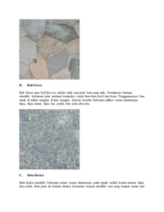 B. Bali Green
Bali Green atau Tuff Breccia adalah salah satu jenis batu yang unik. Permukaan batunya
memiliki kekhasan yaitu terdapat kumpulan corak batu-batu kecil dan besar. Penggunaannya bisa
untuk di dalam maupun di luar ruangan. Saat ini tersedia beberapa pilihan warna diantaranya
hijau, hijau lumut, hijau tua, coklat, biru serta abu-abu.
C. Batu Breksi
Batu breksi memiliki beberapa variasi warna diantaranya putih (putih sedikit keabu-abuan), hijau
dan coklat. Batu jenis ini banyak disukai konsumen karena memiliki urat yang tampak samar dan
 
