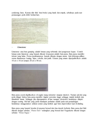 cenderung lurus. Karena sifat fisik batu breksi yang lunak dan empuk, sebaiknya pada saat
pemasangan perlu lebih berhati-hati.
– Limestone
Limestone atau batu gamping adalah batuan yang terbentuk dari pengerasan kapur. Contoh
batuan jenis limestone yang banyak dikenal di pasaran adalah batu paras. Batu paras memiliki
tekstur yang halus. Proses pembuatannya banyak dibantu dengan mesin. Ada beberapa pilihan
warna diantaranya kuning, hijau, cokelat, dan putih. Ukuran yang umum diperjualbelikan adalah
10 cm x 10 cm sampai 20 cm x 40 cm.
Batu paras cocok diaplikasikan di segala ruang (eksterior maupun interior). Namun ada hal yang
perlu diingat bahwa batu paras memiliki tingkat porositas tinggi sehingga mudah lembab dan
ditumbuhi lumut. Sehingga jika dipergunakan di luar ruangan (eksterior) hendaknya dilapisi
dengan coating. Hal lain yang perlu mendapat perhatian adalah pada saat pemadangan
hendaknya menggunakan adukan semen yang lembek agar batu dapat terikat kuat di dinding.
Batu paras yang banyak beredar di pasaran berasal dari dua daerah berbeda. Batu paras dari Bali
dikenal dengan sebutan “Paras Taro” sedangkan yang berasal dari Yogyakarta dikenal dengan
sebutan “Paras Yogya.”
 