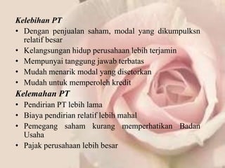 Kelebihan PT
• Dengan penjualan saham, modal yang dikumpulksn
  relatif besar
• Kelangsungan hidup perusahaan lebih terjamin
• Mempunyai tanggung jawab terbatas
• Mudah menarik modal yang disetorkan
• Mudah untuk memperoleh kredit
Kelemahan PT
• Pendirian PT lebih lama
• Biaya pendirian relatif lebih mahal
• Pemegang saham kurang memperhatikan Badan
  Usaha
• Pajak perusahaan lebih besar
 