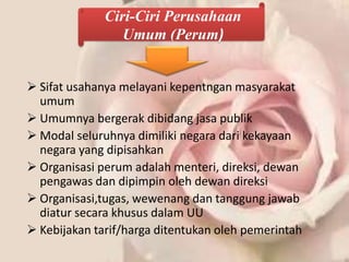 Ciri-Ciri Perusahaan
                 Umum (Perum)


 Sifat usahanya melayani kepentngan masyarakat
  umum
 Umumnya bergerak dibidang jasa publik
 Modal seluruhnya dimiliki negara dari kekayaan
  negara yang dipisahkan
 Organisasi perum adalah menteri, direksi, dewan
  pengawas dan dipimpin oleh dewan direksi
 Organisasi,tugas, wewenang dan tanggung jawab
  diatur secara khusus dalam UU
 Kebijakan tarif/harga ditentukan oleh pemerintah
 