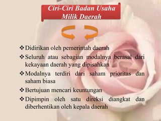 Ciri-Ciri Badan Usaha
               Milik Daerah



Didirikan oleh pemerintah daerah
Seluruh atau sebagian modalnya berasal dari
 kekayaan daerah yang dipisahkan
Modalnya terdiri dari saham prioritas dan
 saham biasa
Bertujuan mencari keuntungan
Dipimpin oleh satu direksi diangkat dan
 diberhentikan oleh kepala daerah
 