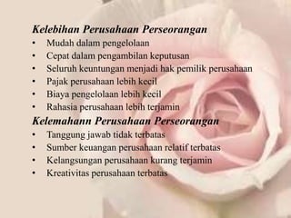 Kelebihan Perusahaan Perseorangan
•   Mudah dalam pengelolaan
•   Cepat dalam pengambilan keputusan
•   Seluruh keuntungan menjadi hak pemilik perusahaan
•   Pajak perusahaan lebih kecil
•   Biaya pengelolaan lebih kecil
•   Rahasia perusahaan lebih terjamin
Kelemahann Perusahaan Perseorangan
•   Tanggung jawab tidak terbatas
•   Sumber keuangan perusahaan relatif terbatas
•   Kelangsungan perusahaan kurang terjamin
•   Kreativitas perusahaan terbatas
 