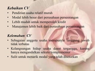 Kebaikan CV
•   Pendirian usaha relatif murah
•   Modal lebih besar dari perusahaan perseorangan
•   Lebih mudah untuk memperoleh kredit
•   Manajemen lebih baik dari perusahaan perseorangan

Kelemahan CV
• Sebagaian anggota usaha mempunyai tanggung jawab
  tidak terbatas
• Kelangsungan hidup usaha dapat terganggu, karena
  hanya mengandalkan sekutu komplementer
• Sulit untuk menarik modal yang telah disetorkan
 