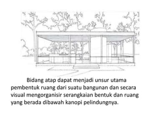 Bidang atap dapat menjadi unsur utama 
pembentuk ruang dari suatu bangunan dan secara 
visual mengorganisir serangkaian bentuk dan ruang 
yang berada dibawah kanopi pelindungnya. 
