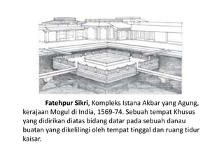 Fatehpur Sikri, Kompleks Istana Akbar yang Agung, 
kerajaan Mogul di India, 1569-74. Sebuah tempat Khusus 
yang didirikan diatas bidang datar pada sebuah danau 
buatan yang dikelilingi oleh tempat tinggal dan ruang tidur 
kaisar. 
 