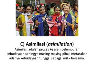 C) Asimilasi (asimilation)
Asimilasi adalah proses ke arah pelemburan
kebudayaan sehingga masing-masing pihak merasakan
adanya kebudayaan tunggal sebagai milik bersama.
 
