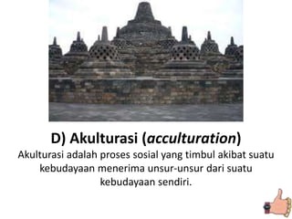 D) Akulturasi (acculturation)
Akulturasi adalah proses sosial yang timbul akibat suatu
kebudayaan menerima unsur-unsur dari suatu
kebudayaan sendiri.
 