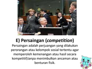 E) Persaingan (competition)
Persaingan adalah perjuangan yang dilakukan
perorangan atau kelompok sosial tertentu agar
memperoleh kemenangan atau hasil secara
kompetitif,tanpa menimbulkan ancaman atau
benturan fisik.
 