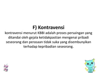 F) Kontravensi
kontravensi menurut KBBI adalah proses persaingan yang
ditandai oleh gejala ketidakpastian mengenai pribadi
seseorang dan perasaan tidak suka yang disembunyikan
terhadap kepribadian seseorang.
 