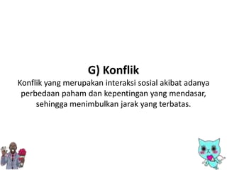 G) Konflik
Konflik yang merupakan interaksi sosial akibat adanya
perbedaan paham dan kepentingan yang mendasar,
sehingga menimbulkan jarak yang terbatas.
 