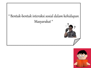 “ Bentuk-bentuk interaksi sosial dalam kehidupan
Masyarakat “
 