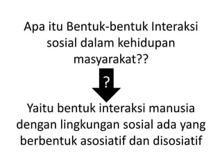 Apa itu Bentuk-bentuk Interaksi
sosial dalam kehidupan
masyarakat??
Yaitu bentuk interaksi manusia
dengan lingkungan sosial ada yang
berbentuk asosiatif dan disosiatif
?
 