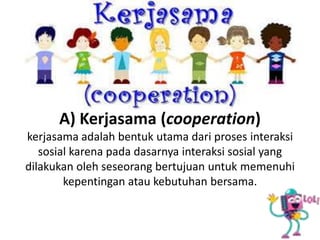 A) Kerjasama (cooperation)
kerjasama adalah bentuk utama dari proses interaksi
sosial karena pada dasarnya interaksi sosial yang
dilakukan oleh seseorang bertujuan untuk memenuhi
kepentingan atau kebutuhan bersama.
 