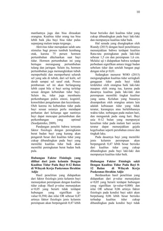 10
manfaatnya juga dan bisa dirasakan
orangtua. Kualitas tidur orang tua bisa
lebih baik jika bayi bisa tidur pulas
sepanjang malam tanpa tergangu .
Aktivitas tidur merupakan salah satu
stimulus bagi proses tumbuh kembang
otak, karena 75 persen hormon
pertumbuhan dikeluarkan saat bayi
tidur. Hormon pertumbuhan ini yang
bertugas merangsang pertumbuhan
tulang dan jaringan. Selain itu, hormon
pertumbuhan juga memungkinkan tubuh
memperbaiki dan memperbarui seluruh
sel yang ada di tubuh, dari sel kulit, sel
darah sampai sel saraf otak. Proses
pembaruan sel ini akan berlangsung
lebih cepat bila si bayi sering terlelap
sesuai dengan kebutuhan tidur bayi.
Selain itu, tidur juga membantu
perkembangan psikis emosi, kognitif,
konsolidasi pengalaman dan kecerdasan.
Oleh karena itu kebutuhan tidur pada
bayi sesuai usianya perlu mendapat
perhatian dari keluarga agar nantinya
bayi dapat mencapai pertumbuhan dan
perkembangan yang optimal
(Soedjatmiko, 2009).
Pandangan peneliti bahwa ternyata
faktor fisiologis dengan peningkatan
berat badan bayi yang kurang akan
pengaruh besar dari kualitas tidur yang
cukup dibandingkan pada bayi yang
memiliki kualitas tidur baik akan
memiliki peningkatan berat badan baik
pula.
Hubungan Faktor Fisiologis yang
dilihat dari jenis kelamin Dengan
Kualitas Tidur Pada Bayi 0-12 Bulan
di Wilayah Kerja Puskesmas Ibrahim
Adjie
Hasil penelitian yang didapatkan
dari faktor fisiologis jenis kelamin bayi
menunjukan perempuan dengan kualitas
tidur cukup. Hasil p-value menunjukan
α>0,05 yang berarti tidak terdapat
hubungan yang signifikan (p-
value=0,394) dan nilai OR sebesar 0,47
artinya faktor fisiologis jenis kelamin
perempuan akan berpengaruh 0,47 lebih
besar berisiko dari kualitas tidur yang
cukup dibandingkan pada bayi laki-laki
dan mempunyai kualitas tidur baik.
Hal senada yang diungkapkan oleh
Riandy (2015) dengan hasil penelitianya
menunjukkan bahwa terdapat kualitas
Rata-rata peningkatan pada laki-laki
sebesar 1,5 cm dan perempuan 1,6 cm.
Melalui uji t didapatkan bahwa terdapat
perbedaan signifikan antara tinggi badan
sebelum tidur dan setelah bangun pagi
dengan nilai p<0,01.
Sedangkan menurut WHO (2013)
mengungkapkan kualitas tidur seringkali
gangguan tidur pada bayi tidak
terdeteksi oleh orangtua baik laki-laki
maupun oleh orang tua, karena pada
dasarnya kualitas pada laki-laki dan
perempuan memiliki tingkat kualitur
yang sama. Keluhan yang biasanya
disampaikan oleh orangtua antara lain
adalah kebiasaan tidur yang tidak
teratur, kurangnya atau berlebihannya
waktu tidur, terbangun pada malam hari,
dan mengantuk pada siang hari. Bayi
usia 0-12 bulan yang mempunyai
kesulitan tidur pada malam hari secara
teratur dapat menunjukkan gejala
kegelisahan seperti perubahan emosi dan
tingkah laku.
Pada dasarnya bayi yang memiliki
jenis kelamin perempuan akan
berpengaruh 0,47 lebih besar berisiko
dari kualitas tidur yang cukup
dibandingkan pada bayi laki-laki dan
mempunyai kualitas tidur baik.
Hubungan Faktor Fisiologis sakit
Dengan Kualitas Tidur Pada Bayi 0-
12 Bulan di Wilayah Kerja
Puskesmas Ibrahim Adjie
Berdasarkan hasil penelitian yang
didapatkan dari p-value menunjukan
α<0,05 yang berarti terdapat hubungan
yang signifikan (p-value=0,000) dan
nilai OR sebesar 0,06 artinya faktor
fisiologis pada kondisi bayi sakit akan
berpeluang 0,06 lebih besar berisiko
terhadap kualitas tidur cukup
dibandingkan pada kondisi bayi tidak
 