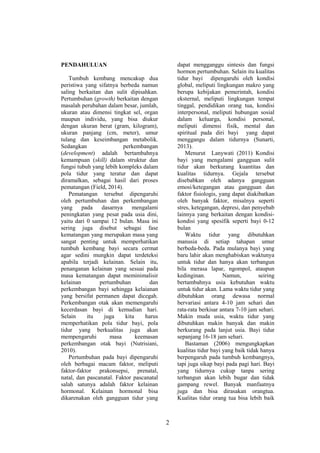 2
PENDAHULUAN
Tumbuh kembang mencakup dua
peristiwa yang sifatnya berbeda namun
saling berkaitan dan sulit dipisahkan.
Pertumbuhan (growth) berkaitan dengan
masalah perubahan dalam besar, jumlah,
ukuran atau dimensi tingkat sel, organ
maupun individu, yang bisa diukur
dengan ukuran berat (gram, kilogram),
ukuran panjang (cm, meter), umur
tulang dan keseimbangan metabolik.
Sedangkan perkembangan
(development) adalah bertambahnya
kemampuan (skill) dalam struktur dan
fungsi tubuh yang lebih kompleks dalam
pola tidur yang teratur dan dapat
diramalkan, sebagai hasil dari proses
pematangan (Field, 2014).
Pematangan tersebut dipengaruhi
oleh pertumbuhan dan perkembangan
yang pada dasarnya mengalami
peningkatan yang pesat pada usia dini,
yaitu dari 0 sampai 12 bulan. Masa ini
sering juga disebut sebagai fase
kematangan yang merupakan masa yang
sangat penting untuk memperhatikan
tumbuh kembang bayi secara cermat
agar sedini mungkin dapat terdeteksi
apabila terjadi kelainan. Selain itu,
penanganan kelainan yang sesuai pada
masa kematangan dapat meminimalisir
kelainan pertumbuhan dan
perkembangan bayi sehingga kelaianan
yang bersifat permanen dapat dicegah.
Perkembangan otak akan memengaruhi
kecerdasan bayi di kemudian hari.
Selain itu juga kita harus
memperhatikan pola tidur bayi, pola
tidur yang berkualitas juga akan
mempengaruhi masa keemasan
perkembangan otak bayi (Nutrisiani,
2010).
Pertumbuhan pada bayi dipengaruhi
oleh berbagai macam faktor, meliputi
faktor-faktor prakonsepsi, prenatal,
natal, dan pascanatal. Faktor pascanatal
salah satunya adalah faktor kelainan
hormonal. Kelainan hormonal bisa
dikarenakan oleh gangguan tidur yang
dapat mengganggu sintesis dan fungsi
hormon pertumbuhan. Selain itu kualitas
tidur bayi dipengaruhi oleh kondisi
global, meliputi lingkungan makro yang
berupa kebijakan pemerintah, kondisi
eksternal, meliputi lingkungan tempat
tinggal, pendidikan orang tua, kondisi
interpersonal, meliputi hubungan sosial
dalam keluarga, kondisi personal,
meliputi dimensi fisik, mental dan
spiritual pada diri bayi yang dapat
menggangu dalam tidurnya (Sunarti,
2013).
Menurut Lanywati (2011) Kondisi
bayi yang mengalami gangguan sulit
tidur akan berkurang kuantitas dan
kualitas tidurnya. Gejala tersebut
disebabkan oleh adanya gangguan
emosi/ketegangan atau gangguan dan
faktor fisiologis, yang dapat diakibatkan
oleh banyak faktor, misalnya seperti
stres, ketegangan, depresi, dan penyebab
lainnya yang berkaitan dengan kondisi-
kondisi yang spesifik seperti bayi 0-12
bulan
Waktu tidur yang dibutuhkan
manusia di setiap tahapan umur
berbeda-beda. Pada mulanya bayi yang
baru lahir akan menghabiskan waktunya
untuk tidur dan hanya akan terbangun
bila merasa lapar, ngompol, ataupun
kedinginan. Namun, seiring
bertambahnya usia kebutuhan waktu
untuk tidur akan. Lama waktu tidur yang
dibutuhkan orang dewasa normal
bervariasi antara 4-10 jam sehari dan
rata-rata berkisar antara 7-10 jam sehari.
Makin muda usia, waktu tidur yang
dibutuhkan makin banyak dan makin
berkurang pada lanjut usia. Bayi tidur
sepanjang 16-18 jam sehari.
Bastaman (2006) mengungkapkan
kualitas tidur bayi yang baik tidak hanya
berpengaruh pada tumbuh kembangnya,
tapi juga sikap bayi pada pagi hari. Bayi
yang tidurnya cukup tanpa sering
terbangun akan lebih bugar dan tidak
gampang rewel. Banyak manfaatnya
juga dan bisa dirasakan orangtua.
Kualitas tidur orang tua bisa lebih baik
 