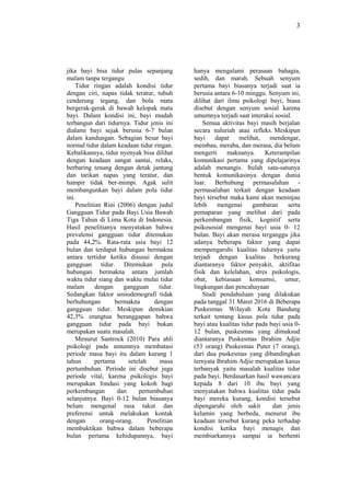 3
jika bayi bisa tidur pulas sepanjang
malam tanpa tergangu
Tidur ringan adalah kondisi tidur
dengan ciri, napas tidak teratur, tubuh
cenderung tegang, dan bola mata
bergerak-gerak di bawah kelopak mata
bayi. Dalam kondisi ini, bayi mudah
terbangun dari tidurnya. Tidur jenis ini
dialami bayi sejak berusia 6-7 bulan
dalam kandungan. Sebagian besar bayi
normal tidur dalam keadaan tidur ringan.
Kebalikannya, tidur nyenyak bisa dilihat
dengan keadaan sangat santai, relaks,
berbaring tenang dengan detak jantung
dan tarikan napas yang teratur, dan
hampir tidak ber-mimpi. Agak sulit
membangunkan bayi dalam pola tidur
ini.
Penelitian Rini (2006) dengan judul
Gangguan Tidur pada Bayi Usia Bawah
Tiga Tahun di Lima Kota di Indonesia.
Hasil penelitianya menyatakan bahwa
prevalensi gangguan tidur ditemukan
pada 44,2%. Rata-rata usia bayi 12
bulan dan terdapat hubungan bermakna
antara tertidur ketika disusui dengan
gangguan tidur. Ditemukan pula
hubungan bermakna antara jumlah
waktu tidur siang dan waktu mulai tidur
malam dengan gangguan tidur.
Sedangkan faktor sosiodemografi tidak
berhubungan bermakna dengan
gangguan tidur. Meskipun demikian
42,3% orangtua beranggapan bahwa
gangguan tidur pada bayi bukan
merupakan suatu masalah.
Menurut Santrock (2010) Para ahli
psikologi pada umumnya membatasi
periode masa bayi itu dalam kurang 1
tahun pertama setelah masa
pertumbuhan. Periode ini disebut juga
periode vital, karena psikologis bayi
merupakan fondasi yang kokoh bagi
perkembangan dan pertumbuhan
selanjutnya. Bayi 0-12 bulan biasanya
belum mengenal rasa takut dan
preferensi untuk melakukan kontak
dengan orang-orang. Penelitian
membuktikan bahwa dalam beberapa
bulan pertama kehidupannya, bayi
hanya mengalami perasaan bahagia,
sedih, dan marah. Sebuah senyum
pertama bayi biasanya terjadi saat ia
berusia antara 6-10 minggu. Senyum ini,
dilihat dari ilmu psikologi bayi, biasa
disebut dengan senyum sosial karena
umumnya terjadi saat interaksi sosial.
Semua aktivitas bayi masih berjalan
secara naluriah atau refleks. Meskipun
bayi dapat melihat, mendengar,
membau, meraba, dan merasa, dia belum
mengerti maknanya. Keterampilan
komunikasi pertama yang dipelajarinya
adalah menangis. Itulah satu-satunya
bentuk komunikasinya dengan dunia
luar. Berhubung permasalahan -
permasalahan terkait dengan keadaan
bayi tersebut maka kami akan meninjau
lebih mengenai gambaran serta
pemaparan yang melihat dari pada
perkembangan fisik, kognitif serta
psikososial mengenai bayi usia 0- 12
bulan. Bayi akan merasa terganggu jika
adanya beberapa faktor yang dapat
mempengaruhi kualitas tidurnya yaitu
terjadi dengan kualitas berkurang
diantaranya faktor penyakit, aktifitas
fisik dan kelelahan, stres psikologis,
obat, kebiasaan konsumsi, umur,
lingkungan dan pencahayaan
Studi pendahuluan yang dilakukan
pada tanggal 31 Maret 2016 di Beberapa
Puskesmas Wilayah Kota Bandung
terkait tentang kasus pola tidur pada
bayi atau kualitas tidur pada bayi usia 0-
12 bulan, puskesmas yang dimaksud
diantaranya Puskesmas Ibrahim Adjie
(53 orang) Puskesmas Puter (7 orang),
dari dua puskesmas yang dibandingkan
ternyata Ibrahim Adjie merupakan kasus
terbanyak yaitu masalah kualitas tidur
pada bayi. Berdasarkan hasil wawancara
kepada 8 dari 10 ibu bayi yang
menyatakan bahwa kualitas tidur pada
bayi mereka kurang, kondisi tersebut
dipengaruhi oleh sakit dan jenis
kelamin yang berbeda, menurut ibu
keadaan tersebut kurang peka terhadap
kondisi ketika bayi menagis dan
membiarkannya sampai ia berhenti
 