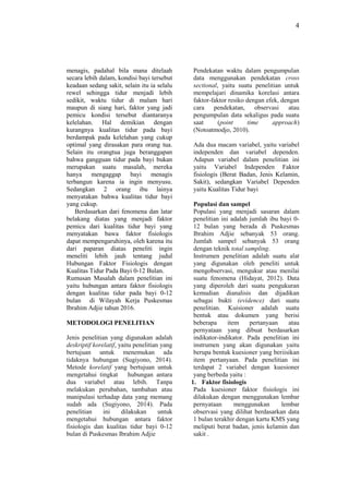 4
menagis, padahal bila mana ditelaah
secara lebih dalam, kondisi bayi tersebut
keadaan sedang sakit, selain itu ia selalu
rewel sehingga tidur menjadi lebih
sedikit, waktu tidur di malam hari
maupun di siang hari, faktor yang jadi
pemicu kondisi tersebut diantaranya
kelelahan. Hal demikian dengan
kurangnya kualitas tidur pada bayi
berdampak pada kelelahan yang cukup
optimal yang dirasakan para orang tua.
Selain itu orangtua juga beranggapan
bahwa gangguan tidur pada bayi bukan
merupakan suatu masalah, mereka
hanya mengaggap bayi menagis
terbangun karena ia ingin menyusu.
Sedangkan 2 orang ibu lainya
menyatakan bahwa kualitas tidur bayi
yang cukup.
Berdasarkan dari fenomena dan latar
belakang diatas yang menjadi faktor
pemicu dari kualitas tidur bayi yang
menyatakan bawa faktor fisiologis
dapat mempengaruhinya, oleh karena itu
dari paparan diatas peneliti ingin
meneliti lebih jauh tentang judul
Hubungan Faktor Fisiologis dengan
Kualitas Tidur Pada Bayi 0-12 Bulan.
Rumusan Masalah dalam penelitian ini
yaitu hubungan antara faktor fisiologis
dengan kualitas tidur pada bayi 0-12
bulan di Wilayah Kerja Puskesmas
Ibrahim Adjie tahun 2016.
METODOLOGI PENELITIAN
Jenis penelitian yang digunakan adalah
deskriptif korelatif, yaitu penelitian yang
bertujuan untuk menemukan ada
tidaknya hubungan (Sugiyono, 2014).
Metode korelatif yang bertujuan untuk
mengetahui tingkat hubungan antara
dua variabel atau lebih. Tanpa
melakukan perubahan, tambahan atau
manipulasi terhadap data yang memang
sudah ada (Sugiyono, 2014). Pada
penelitian ini dilakukan untuk
mengetahui hubungan antara faktor
fisiologis dan kualitas tidur bayi 0-12
bulan di Puskesmas Ibrahim Adjie
Pendekatan waktu dalam pengumpulan
data menggunakan pendekatan cross
sectional, yaitu suatu penelitian untuk
mempelajari dinamika korelasi antara
faktor-faktor resiko dengan efek, dengan
cara pendekatan, observasi atau
pengumpulan data sekaligus pada suatu
saat (point time approach)
(Notoatmodjo, 2010).
Ada dua macam variabel, yaitu variabel
independen dan variabel dependen.
Adapun variabel dalam penelitian ini
yaitu Variabel Independen Faktor
fisiologis (Berat Badan, Jenis Kelamin,
Sakit), sedangkan Variabel Dependen
yaitu Kualitas Tidur bayi
Populasi dan sampel
Populasi yang menjadi sasaran dalam
penelitian ini adalah jumlah ibu bayi 0-
12 bulan yang berada di Puskesmas
Ibrahim Adjie sebanyak 53 orang.
Jumlah sampel sebanyak 53 orang
dengan teknik total sampling.
Instrumen penelitian adalah suatu alat
yang digunakan oleh peneliti untuk
mengobservasi, mengukur atau menilai
suatu fenomena (Hidayat, 2012). Data
yang diperoleh dari suatu pengukuran
kemudian dianalisis dan dijadikan
sebagai bukti (evidence) dari suatu
penelitian. Kuisioner adalah suatu
bentuk atau dokumen yang berisi
beberapa item pertanyaan atau
pernyataan yang dibuat berdasarkan
indikator-indikator. Pada penelitian ini
instrumen yang akan digunakan yaitu
berupa bentuk kuesioner yang beriisikan
item pertanyaan. Pada penelitian ini
terdapat 2 variabel dengan kuesioner
yang berbeda yaitu :
1. Faktor fisiologis
Pada kuesioner faktor fisiologis ini
dilakukan dengan menggunakan lembar
pernyataan menggunakan lembar
observasi yang dilihat berdasarkan data
1 bulan terakhir dengan kartu KMS yang
meliputi berat badan, jenis kelamin dan
sakit .
 