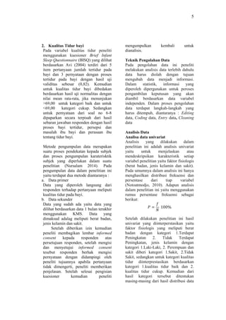 5
2. Kualitas Tidur bayi
Pada variabel kualitas tidur peneliti
menggunakan kuesioner Brief Infant
Sleep Questionnaire (BISQ) yang dilihat
berdasarkan Avi (2004) terdiri dari 5
item pertanyaan jumlah tertidur pada
bayi dan 3 pernyataan dengan proses
tertidur pada bayi dengan hasil uji
validitas sebesar (0,82). Kemudian
untuk kualitas tidur bayi dibedakan
berdasarkan hasil uji normalitas dengan
nilai mean rata-rata, jika menunjukan
>69,00 untuk kategori baik dan untuk
<69,00 kategori cukup. Sedangkan
untuk pernyataan dari soal no 6-8
dipaparkan secara terpisah dari hasil
sebaran jawaban responden dengan hasil
proses bayi tertidur, persepsi dan
masalah ibu bayi dan perasaan ibu
tentang tidur bayi.
Metode pengumpulan data merupakan
suatu proses pendekatan kepada subjek
dan proses pengumpulan karaterisktik
subjek yang diperlukan dalam suatu
penelitian (Nursalam 2014). Pada
pengumpulan data dalam penelitian ini
yaitu terdapat dua metode diantaranya :
a. Data primer
Data yang diperoleh langsung dari
responden terhadap pertanyaan meliputi
kualitas tidur pada bayi.
b. Data sekunder
Data yang sudah ada yaitu data yang
dilihat berdasarkan data 1 bulan terakhir
menggunakan KMS. Data yang
dimaksud adalag meliputi berat badan,
jenis kelamin dan sakit.
Setelah diberikan izin kemudian
peneliti membagikan lembar informed
consent kepada responden atas
persetujuan responden, setelah mengisi
dan menyetujui informed consent
tesebut responden berhak mengisi
pernyataan dengan didampingi oleh
peneliti tujuannya apabila pertanyaan
tidak dimengerti, peneliti memberikan
penjelasan. Setelah selesai pengisian
kuesioner kemudian peneliti
mengumpulkan kembali untuk
dianalisis.
Teknik Pengolahan Data
Pada pengolahan data ini peneliti
melakukan analisis data terlebih dahulu
data harus diolah dengan tujuan
mengubah data menjadi informasi.
Dalam statistik, informasi yang
diperoleh dipergunakan untuk peroses
pengambilan keputusan yang akan
diambil berdasarkan data variabel
independen. Dalam proses pengolahan
data terdapat langkah-langkah yang
harus ditempuh, diantaranya : Editing
data, Coding data, Entry data, Cleaning
data
Analisis Data
Analisa data univariat
Analisis yang dilakukan dalam
penelitian ini adalah analisis univariat
yaitu untuk menjelaskan atau
mendeskripsikan karakteristik setiap
variabel penelitian yaitu faktor fisiologis
(berat badan, jenis kelamin dan sakit).
Pada umumnya dalam analisis ini hanya
menghasilkan distribusi frekuensi dan
persentase dari tiap variabel
(Notoatmodjo, 2010). Adapun analisis
dalam penelitian ini yaitu menggunakan
rumus persentase frekuensi sebagai
berikut:
𝑃 =
𝑓
𝑁
100%
Setelah dilakukan penelitian ini hasil
univariat yang diinterperstasikan yaitu
faktor fisiologis yang meliputi berat
badan dengan kategori 1.Terdapat
Peningkatan 2. Tidak Terdapat
Peningkatan, jenis kelamin dengan
kategori 1.Laki-Laki, 2. Perempuan dan
sakit diberi kategori 1.Sakit, 2.Tidak
Sakit, sedangkan untuk kategori kualitas
tidur diinterprestasikan berdasarkan
kategori 1.kualitas tidur baik dan 2.
kualitas tidur cukup. Kemudian dari
hasil kategori tersebut ditentukan
masing-masing dari hasil distribusi data
 