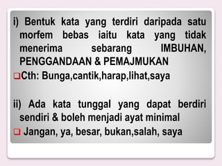 i) Bentuk kata yang terdiri daripada satu
morfem bebas iaitu kata yang tidak
menerima sebarang IMBUHAN,
PENGGANDAAN & PEMAJMUKAN
Cth: Bunga,cantik,harap,lihat,saya
ii) Ada kata tunggal yang dapat berdiri
sendiri & boleh menjadi ayat minimal
 Jangan, ya, besar, bukan,salah, saya
 