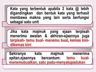 Kata yang terbentuk apabila 2 kata @ lebih
digandingkan dan bentuk kata yang terhasil
membawa makna yang lain serta berfungsi
sebagai satu unit
Jika kata majmuk yang ejaan terpisah
menerima awalan & akhiran-ejaannya juga
terpisah- temu bual- menemu bual, kemas kini-
dikemas kini
Sekiranya kata majmuk menerima
apitan,ejaannya bercantum: temu bual-
menemubualkan, satu padu-menyatupadukan
 