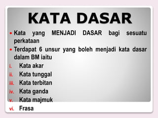 KATA DASAR
 Kata yang MENJADI DASAR bagi sesuatu
perkataan
 Terdapat 6 unsur yang boleh menjadi kata dasar
dalam BM iaitu
i. Kata akar
ii. Kata tunggal
iii. Kata terbitan
iv. Kata ganda
v. Kata majmuk
vi. Frasa
 