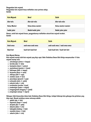 Penggandaan kata majmuk


Penggandaan kata majmuk hanya melibatkan unsur pertama sahaja.


Contoh:


Namun, untuk kata majmuk kiasan, penggandaannya melibatkan seluruh kata majmuk tersebut.


Contoh:


Kata Majmuk Mantap


Kata majmuk mantap ialah kata majmuk yang dieja rapat. Buku Tatabahasa Dewan Edisi Ketiga menyenaraikan 15 kata
majmuk mantap iaitu:


1. antarabangsa (antara + bangsa)


2. beritahu (beri + tahu)


3. bumiputera (bumi + putera)


4. jawatankuasa (jawatan + kuasa)


5. kakitangan (kaki + tangan)


6. kerjasama (kerja + sama)


7. olahraga (olah + raga)


8. matahari (mata + hari)


9. pesuruhjaya (pesuruh + jaya)


10.setiausaha (setia + usaha)


11.sukarela (suka + rela)


12.suruhanjaya (suruhan +jaya)


13.tandatangan (tanda + tangan)


14.tanggungjawab (tanggung + jawab)


15.warganegara (warga + negara)


Walaupun tidak disenaraikan dalam buku Tatabahasa Dewan Edisi Ketiga, terdapat beberapa kata gabungan dua perkataan yang
dieja rapat. Banyak contohnya namun antaranya adalah:


• apabila (apa + bila)


• bagaimana (bagai + mana)


• daripada (dari + pada)


• dukacita (duka + cita)


• kadangkala (kadang + kala)


• manakala (mana + kala)


• sukacita (suka + cita)
 
Kata Majmuk Betul Salah
Alat tulis Alat-alat tulis Alat tulis-tulis
Ketua Menteri Ketua-ketua menteri Ketua menteri-menteri
budak jahat Budak-budak jahat Budak jahat-jahat
Kata Majmuk Betul Salah
Anak emas anak emas-anak emas anak-anak emas / anak emas-emas
Buah hati buah hati-buah hati buah-buah hati / buah hati-hati
 
