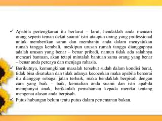 Apabila pertengkaran itu berlarut – larut, hendaklah anda mencari
orang seperti teman dekat suami/ istri ataupun orang yang professional
untuk memberikan saran dan membantu anda dalam menyatukan
rumah tangga kembali, meskipun urusan rumah tangga dianggapnya
adalah urusan yang benar – benar pribadi, namun tidak ada salahnya
mencari bantuan, akan tetapi mintalah bantuan sama orang yang benar
– benar anda percaya dan menjaga rahasia.
 Berikutnya, kemungkinan masalah tersebut sudah dalam kondisi berat,
tidak bisa disatukan dan tidak adanya kecocokan maka apabila bercerai
itu dianggap sebagai jalan terbaik, maka hendaklah berpisah dengan
cara yang baik – baik, kemudian anda suami dan istri apabila
mempunyai anak, berikanlah pemahaman kepada mereka tentang
mengenai alasan anda berpisah.
 Putus hubungan belum tentu putus dalam pertemanan bukan.
 