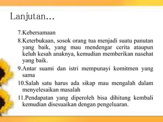 Lanjutan...
7.Kebersamaan
8.Keterbukaan, sosok orang tua menjadi suatu panutan
yang baik, yang mau mendengar cerita ataupun
keluh kesah anaknya, kemudian memberikan nasehat
yang baik.
9.Antar suami dan istri mempunayi komitmen yang
sama
10.Salah satu harus ada sikap mau mengalah dalam
menyelesaikan masalah
11.Pendapatan yang diperoleh bisa dihitung kembali
kemudian disesuaikan dengan pengeluaran.
 