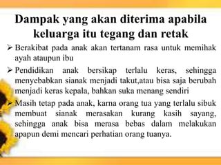 Dampak yang akan diterima apabila
keluarga itu tegang dan retak
 Berakibat pada anak akan tertanam rasa untuk memihak
ayah ataupun ibu
 Pendidikan anak bersikap terlalu keras, sehingga
menyebabkan sianak menjadi takut,atau bisa saja berubah
menjadi keras kepala, bahkan suka menang sendiri
 Masih tetap pada anak, karna orang tua yang terlalu sibuk
membuat sianak merasakan kurang kasih sayang,
sehingga anak bisa merasa bebas dalam melakukan
apapun demi mencari perhatian orang tuanya.
 