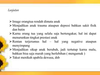 Image orangtua rendah dimata anak
Menjadikan anak trauma ataupun depresi bahkan sakit fisik
dan batin
Karna orang tua yang selalu saja bertengakar, hal ini dapat
menurunkan tingkat prestasi anak
Rentan terjerumus hal – hal yang negative ataupun
menyimpang
Menjadikan sikap anak berubah, jadi tertutup karna malu,
bahkan bisa saja marah yang berlebihan ( mengamuk )
Takut menikah apabila dewasa, dsb
Lanjutan
 
