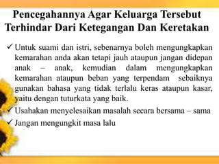 Pencegahannya Agar Keluarga Tersebut
Terhindar Dari Ketegangan Dan Keretakan
 Untuk suami dan istri, sebenarnya boleh mengungkapkan
kemarahan anda akan tetapi jauh ataupun jangan didepan
anak – anak, kemudian dalam mengungkapkan
kemarahan ataupun beban yang terpendam sebaiknya
gunakan bahasa yang tidak terlalu keras ataupun kasar,
yaitu dengan tuturkata yang baik.
 Usahakan menyelesaikan masalah secara bersama – sama
 Jangan mengungkit masa lalu
 