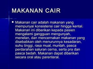 MAKANAN CAIRMAKANAN CAIR
 Makanan cair adalah makanan yangMakanan cair adalah makanan yang
mempunyai konsistensi cair hingga kental.mempunyai konsistensi cair hingga kental.
Makanan ini diberikan kepada pasienMakanan ini diberikan kepada pasien
mengalami gangguan mengunyah,mengalami gangguan mengunyah,
menelan, dan mencernakan makanan yangmenelan, dan mencernakan makanan yang
disebabkan oleh menurunnya kesadaran,disebabkan oleh menurunnya kesadaran,
suhu tinggi, rasa mual, muntah, pascasuhu tinggi, rasa mual, muntah, pasca
perdarahan saluran cerna, serta pra danperdarahan saluran cerna, serta pra dan
pasca bedah. Makanan dapat diberikanpasca bedah. Makanan dapat diberikan
secara oral atau parenteral.secara oral atau parenteral.
 