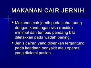  Makanan cair jernih pada suhu ruangMakanan cair jernih pada suhu ruang
dengan kandungan sisa (residu)dengan kandungan sisa (residu)
minimal dan tembus pandang bilaminimal dan tembus pandang bila
diletakkan pada wadah bening.diletakkan pada wadah bening.
 Jenis cairan yang diberikan tergantungJenis cairan yang diberikan tergantung
pada keadaan penyakit atau operasipada keadaan penyakit atau operasi
yang dialami pasien.yang dialami pasien.
MAKANAN CAIR JERNIHMAKANAN CAIR JERNIH
 