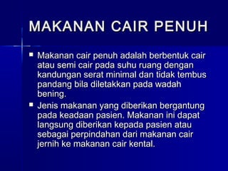  Makanan cair penuh adalah berbentuk cairMakanan cair penuh adalah berbentuk cair
atau semi cair pada suhu ruang denganatau semi cair pada suhu ruang dengan
kandungan serat minimal dan tidak tembuskandungan serat minimal dan tidak tembus
pandang bila diletakkan pada wadahpandang bila diletakkan pada wadah
bening.bening.
 Jenis makanan yang diberikan bergantungJenis makanan yang diberikan bergantung
pada keadaan pasien. Makanan ini dapatpada keadaan pasien. Makanan ini dapat
langsung diberikan kepada pasien ataulangsung diberikan kepada pasien atau
sebagai perpindahan dari makanan cairsebagai perpindahan dari makanan cair
jernih ke makanan cair kental.jernih ke makanan cair kental.
MAKANAN CAIR PENUHMAKANAN CAIR PENUH
 