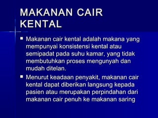 MAKANAN CAIRMAKANAN CAIR
KENTALKENTAL
 Makanan cair kental adalah makana yangMakanan cair kental adalah makana yang
mempunyai konsistensi kental ataumempunyai konsistensi kental atau
semipadat pada suhu kamar, yang tidaksemipadat pada suhu kamar, yang tidak
membutuhkan proses mengunyah danmembutuhkan proses mengunyah dan
mudah ditelan.mudah ditelan.
 Menurut keadaan penyakit, makanan cairMenurut keadaan penyakit, makanan cair
kental dapat diberikan langsung kepadakental dapat diberikan langsung kepada
pasien atau merupakan perpindahan daripasien atau merupakan perpindahan dari
makanan cair penuh ke makanan saringmakanan cair penuh ke makanan saring
 