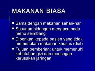 MAKANAN BIASAMAKANAN BIASA
 Sama dengan makanan sehari-hariSama dengan makanan sehari-hari
 Susunan hidangan mengacu padaSusunan hidangan mengacu pada
menu seimbangmenu seimbang
 Diberikan kepada pasien yang tidakDiberikan kepada pasien yang tidak
memerlukan makanan khusus (diet)memerlukan makanan khusus (diet)
 Tujuan pemberian; untuk memenuhiTujuan pemberian; untuk memenuhi
kebutuhan gizi dan mencegahkebutuhan gizi dan mencegah
kerusakan jaringankerusakan jaringan
 