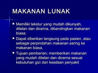 MAKANAN LUNAKMAKANAN LUNAK
 Memiliki tekstur yang mudah dikunyah,Memiliki tekstur yang mudah dikunyah,
ditelan dan dicerna, dibandingkan makananditelan dan dicerna, dibandingkan makanan
biasa;biasa;
 Dapat diberikan langsung pada pasien, atauDapat diberikan langsung pada pasien, atau
sebagai perpindahan makanan saring kesebagai perpindahan makanan saring ke
makanan biasa,makanan biasa,
 Tujuan pemberian; memberikan makananTujuan pemberian; memberikan makanan
yang mudah ditelan dan dicerna sesuaiyang mudah ditelan dan dicerna sesuai
kebutuhan gizi dan keadaan penyakitkebutuhan gizi dan keadaan penyakit
 