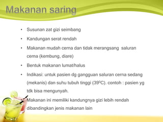 • Susunan zat gizi seimbang
• Kandungan serat rendah
• Makanan mudah cerna dan tidak merangsang saluran
cerna (kembung, diare)
• Bentuk makanan lumat/halus
• Indikasi: untuk pasien dg gangguan saluran cerna sedang
(mekanis) dan suhu tubuh tinggi (390C). contoh : pasien yg
tdk bisa mengunyah.
• Makanan ini memiliki kandungnya gizi lebih rendah
dibandingkan jenis makanan lain
 