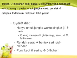 Tujuan  makanan semi-padat  sejumlah yang mendekati
kebutuhan gizi pasien untuk jangka waktu pendek 
adaptasi thd bentuk makanan lebih padat
• Syarat diet :
– Hanya untuk jangka waktu singkat (1-3
hari)
• Kurang memenuhi gizi (energi, serat, vit C,
& thiamin)
– Rendah serat  bentuk saring/di-
blender
– Porsi kecil & sering  6-8x/hari
 