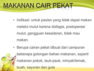 • Indikasi: untuk pasien yang tidak dapat makan
melalui mulut karena disfagia, postoperasi
mulut, gangguan kesadaran, tidak mau
makan.
• Berupa cairan pekat dibuat dari campuran
beberapa golongan bahan makanan, seperti
makanan pokok, lauk-pauk, minyak/lemak,
buah, sayuran dan gula
 