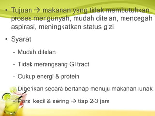 • Tujuan  makanan yang tidak membutuhkan
proses mengunyah, mudah ditelan, mencegah
aspirasi, meningkatkan status gizi
• Syarat
– Mudah ditelan
– Tidak merangsang GI tract
– Cukup energi & protein
– Diberikan secara bertahap menuju makanan lunak
– Porsi kecil & sering  tiap 2-3 jam
 