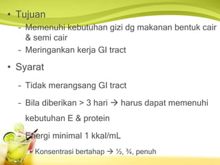 • Tujuan
– Memenuhi kebutuhan gizi dg makanan bentuk cair
& semi cair
– Meringankan kerja GI tract
• Syarat
– Tidak merangsang GI tract
– Bila diberikan > 3 hari  harus dapat memenuhi
kebutuhan E & protein
– Energi minimal 1 kkal/mL
• Konsentrasi bertahap  ½, ¾, penuh
 
