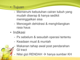 • Tujuan
– Memenuhi kebutuhan cairan tubuh yang
mudah diserap & hanya sedikit
meninggalkan sisa
– Mencegah dehidrasi & menghilangkan
rasa haus
• Indikasi
– Px sebelum & sesudah operasi tertentu
– Keadaan mual & muntah
– Makanan tahap awal post pendarahan
GI tract
– Nilai gizi RENDAH  hanya sumber KH
 