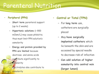 Parenteral Nutrition
• Peripheral (PPN)
– Short term parenteral support
(up to 2 weeks)
– Hypertonic solutions (> 900
mOsm/L) may cause phlebitis;
thus must limit PPN solution’s
osmolarity
– Energy and protein provided by
PPN are limited because
dextrose and amino acids
contribute significantly to
osmolarity
– Electrolytes also contribute to
osmolarity
• Central or Total (TPN)
– For long term use,
catheters are surgically
placed
– May have surgically
implanted catheters which
lie beneath the skin and are
accessed by special needle
to decrease risk of infection
– Can add solution of higher
osmolarity into central vein
(larger lumen)
 