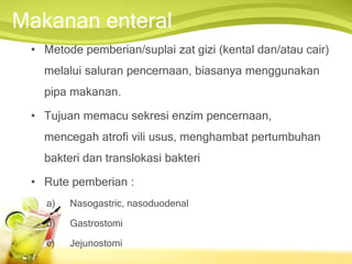 Makanan enteral
• Metode pemberian/suplai zat gizi (kental dan/atau cair)
melalui saluran pencernaan, biasanya menggunakan
pipa makanan.
• Tujuan memacu sekresi enzim pencernaan,
mencegah atrofi vili usus, menghambat pertumbuhan
bakteri dan translokasi bakteri
• Rute pemberian :
a) Nasogastric, nasoduodenal
b) Gastrostomi
c) Jejunostomi
 