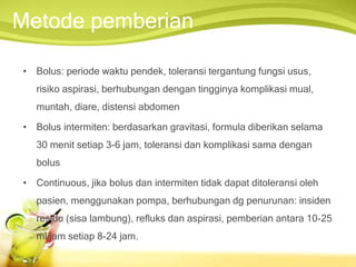 Metode pemberian
• Bolus: periode waktu pendek, toleransi tergantung fungsi usus,
risiko aspirasi, berhubungan dengan tingginya komplikasi mual,
muntah, diare, distensi abdomen
• Bolus intermiten: berdasarkan gravitasi, formula diberikan selama
30 menit setiap 3-6 jam, toleransi dan komplikasi sama dengan
bolus
• Continuous, jika bolus dan intermiten tidak dapat ditoleransi oleh
pasien, menggunakan pompa, berhubungan dg penurunan: insiden
residu (sisa lambung), refluks dan aspirasi, pemberian antara 10-25
ml/jam setiap 8-24 jam.
 