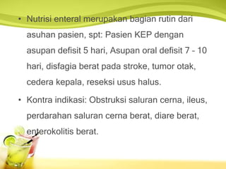 • Nutrisi enteral merupakan bagian rutin dari
asuhan pasien, spt: Pasien KEP dengan
asupan defisit 5 hari, Asupan oral defisit 7 – 10
hari, disfagia berat pada stroke, tumor otak,
cedera kepala, reseksi usus halus.
• Kontra indikasi: Obstruksi saluran cerna, ileus,
perdarahan saluran cerna berat, diare berat,
enterokolitis berat.
 