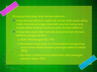 Prinsip-prinsip dasar teori domain elektron : 
Antar domain elektron pada kulit terluar atom pusat saling 
tolak-menolak sehingga diperoleh susunan ruang yang 
terjadi akibat tolakan minimum antar domain elektron. 
Urutan kekuatan tolak-menolak antara domain-domain 
elektron sebagai berikut : 
a. PEB > PEB dengan PEI > PEI 
b. Perbedaan daya tolak ini menyebabkan mengecilnya 
sudut ikatan akibat desakan pasangan elektron bebas 
(PEB) 
c. Geometri molekul hanya ditentukan oleh pasangan 
elektron ikatan (PEI) 
 
